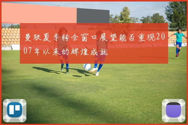 曼联夏季转会窗口展望能否重现2007年以来的辉煌成就