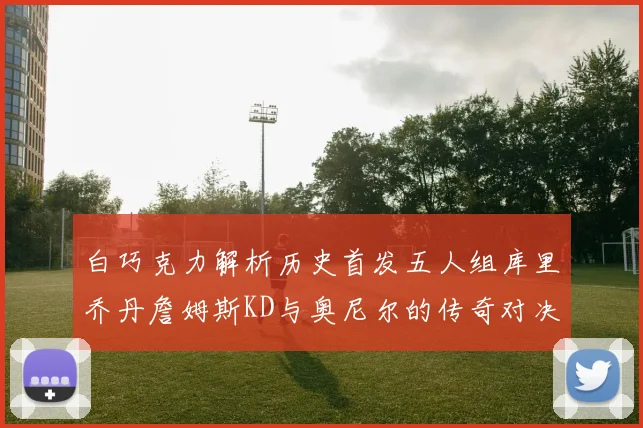 白巧克力解析历史首发五人组库里乔丹詹姆斯KD与奥尼尔的传奇对决与影响