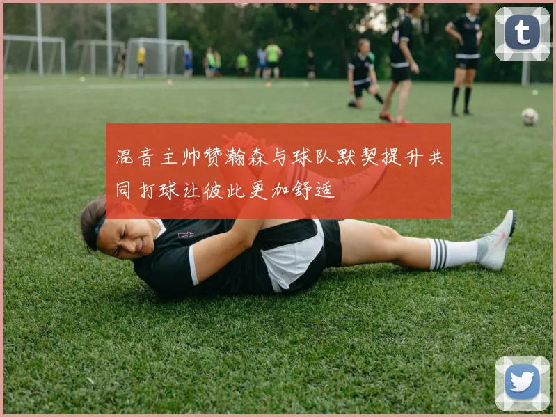 混音主帅赞瀚森与球队默契提升共同打球让彼此更加舒适