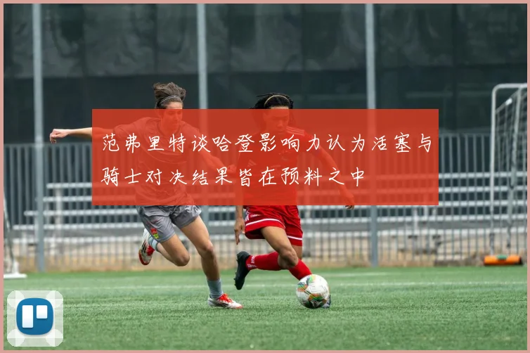 范弗里特谈哈登影响力认为活塞与骑士对决结果皆在预料之中