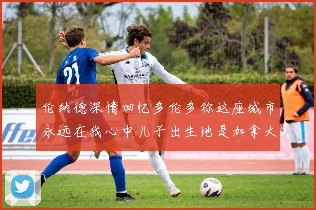 伦纳德深情回忆多伦多称这座城市永远在我心中儿子出生地是加拿大