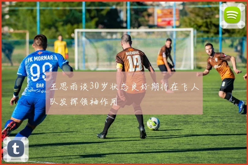 王思雨谈30岁状态良好期待在飞人队发挥领袖作用