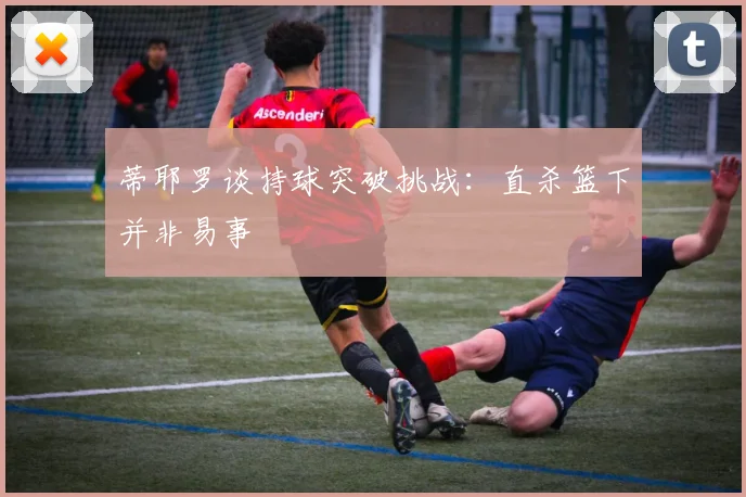 蒂耶罗谈持球突破挑战：直杀篮下并非易事
