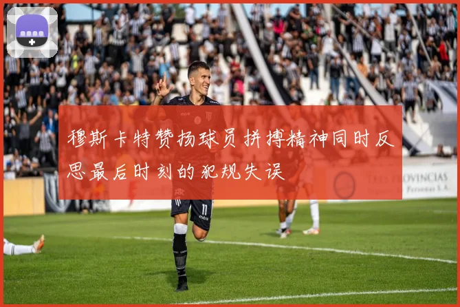 穆斯卡特赞扬球员拼搏精神同时反思最后时刻的犯规失误
