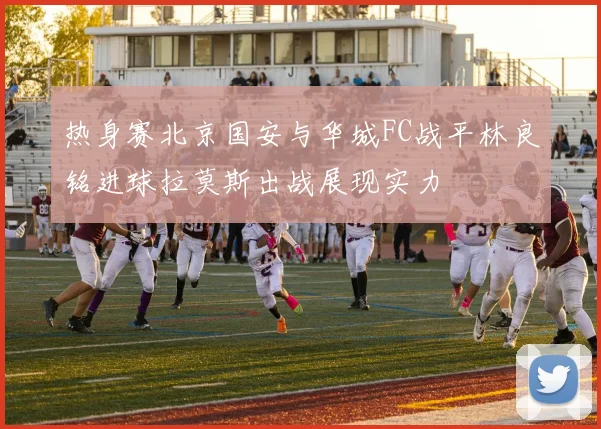 热身赛北京国安与华城FC战平林良铭进球拉莫斯出战展现实力