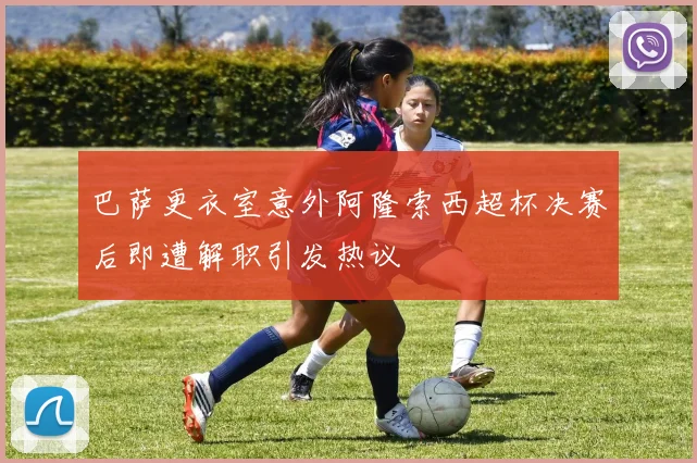 巴萨更衣室意外阿隆索西超杯决赛后即遭解职引发热议