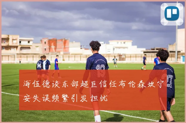 海伍德谈东部超巨信任布伦森坎宁安失误频繁引发担忧