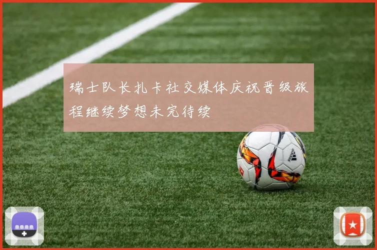 瑞士队长扎卡社交媒体庆祝晋级旅程继续梦想未完待续
